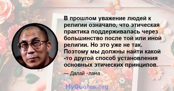 В прошлом уважение людей к религии означало, что этическая практика поддерживалась через большинство после той или иной религии. Но это уже не так. Поэтому мы должны найти какой -то другой способ установления основных