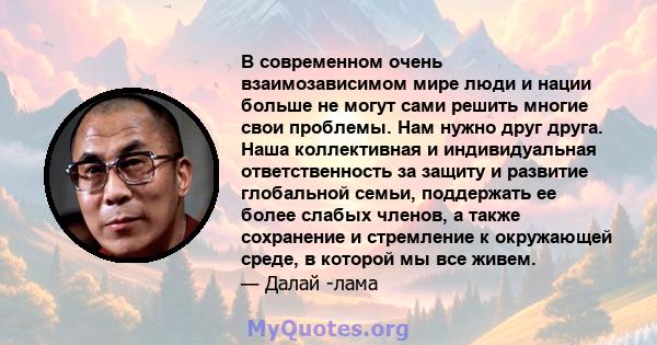 В современном очень взаимозависимом мире люди и нации больше не могут сами решить многие свои проблемы. Нам нужно друг друга. Наша коллективная и индивидуальная ответственность за защиту и развитие глобальной семьи,