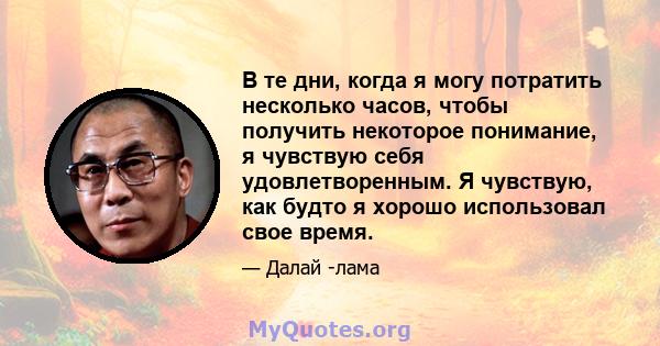 В те дни, когда я могу потратить несколько часов, чтобы получить некоторое понимание, я чувствую себя удовлетворенным. Я чувствую, как будто я хорошо использовал свое время.