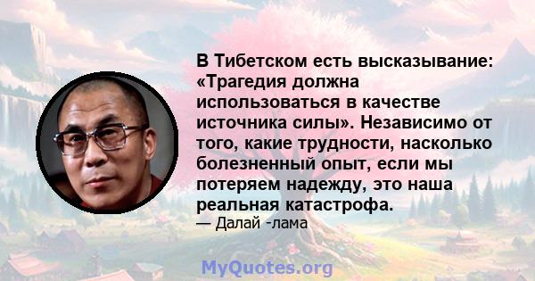 В Тибетском есть высказывание: «Трагедия должна использоваться в качестве источника силы». Независимо от того, какие трудности, насколько болезненный опыт, если мы потеряем надежду, это наша реальная катастрофа.