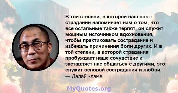 В той степени, в которой наш опыт страданий напоминает нам о том, что все остальные также терпят, он служит мощным источником вдохновения, чтобы практиковать сострадание и избежать причинения боли других. И в той