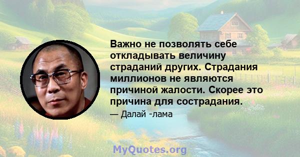 Важно не позволять себе откладывать величину страданий других. Страдания миллионов не являются причиной жалости. Скорее это причина для сострадания.