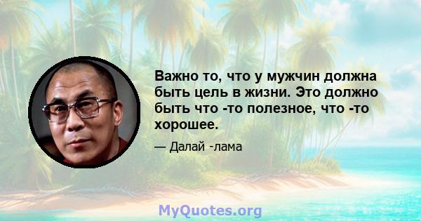 Важно то, что у мужчин должна быть цель в жизни. Это должно быть что -то полезное, что -то хорошее.