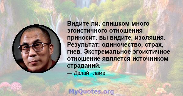 Видите ли, слишком много эгоистичного отношения приносит, вы видите, изоляция. Результат: одиночество, страх, гнев. Экстремальное эгоистичное отношение является источником страданий.