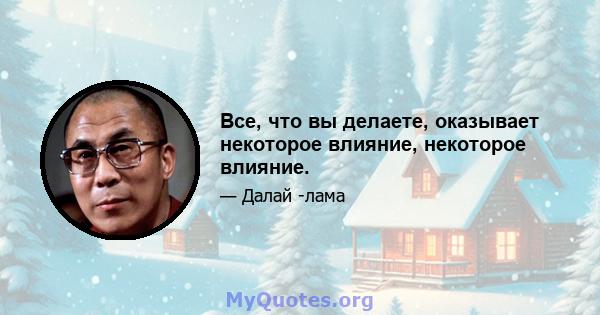 Все, что вы делаете, оказывает некоторое влияние, некоторое влияние.