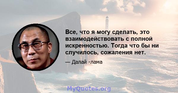 Все, что я могу сделать, это взаимодействовать с полной искренностью. Тогда что бы ни случилось, сожаления нет.