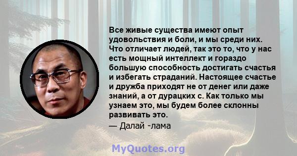 Все живые существа имеют опыт удовольствия и боли, и мы среди них. Что отличает людей, так это то, что у нас есть мощный интеллект и гораздо большую способность достигать счастья и избегать страданий. Настоящее счастье