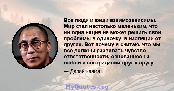 Все люди и вещи взаимозависимы. Мир стал настолько маленьким, что ни одна нация не может решить свои проблемы в одиночку, в изоляции от других. Вот почему я считаю, что мы все должны развивать чувство ответственности,