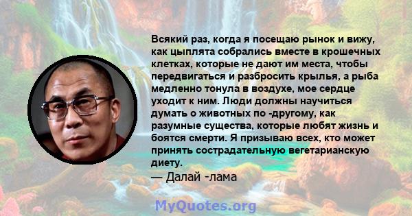 Всякий раз, когда я посещаю рынок и вижу, как цыплята собрались вместе в крошечных клетках, которые не дают им места, чтобы передвигаться и разбросить крылья, а рыба медленно тонула в воздухе, мое сердце уходит к ним.