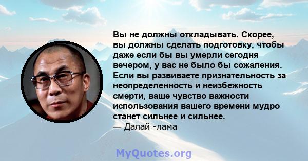 Вы не должны откладывать. Скорее, вы должны сделать подготовку, чтобы даже если бы вы умерли сегодня вечером, у вас не было бы сожаления. Если вы развиваете признательность за неопределенность и неизбежность смерти,