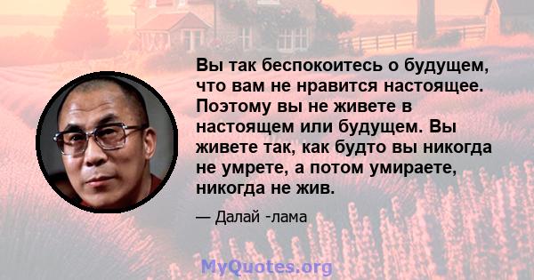 Вы так беспокоитесь о будущем, что вам не нравится настоящее. Поэтому вы не живете в настоящем или будущем. Вы живете так, как будто вы никогда не умрете, а потом умираете, никогда не жив.