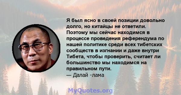 Я был ясно в своей позиции довольно долго, но китайцы не ответили. Поэтому мы сейчас находимся в процессе проведения референдума по нашей политике среди всех тибетских сообществ в изгнании и даже внутри Тибета, чтобы