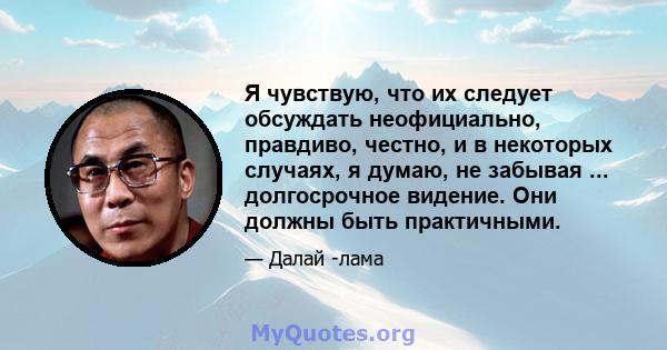 Я чувствую, что их следует обсуждать неофициально, правдиво, честно, и в некоторых случаях, я думаю, не забывая ... долгосрочное видение. Они должны быть практичными.