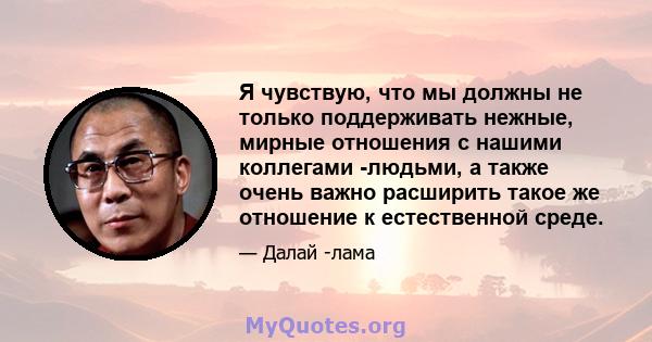 Я чувствую, что мы должны не только поддерживать нежные, мирные отношения с нашими коллегами -людьми, а также очень важно расширить такое же отношение к естественной среде.