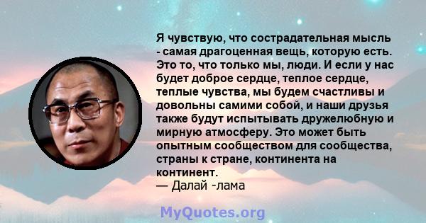 Я чувствую, что сострадательная мысль - самая драгоценная вещь, которую есть. Это то, что только мы, люди. И если у нас будет доброе сердце, теплое сердце, теплые чувства, мы будем счастливы и довольны самими собой, и