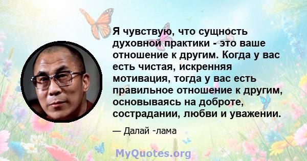 Я чувствую, что сущность духовной практики - это ваше отношение к другим. Когда у вас есть чистая, искренняя мотивация, тогда у вас есть правильное отношение к другим, основываясь на доброте, сострадании, любви и