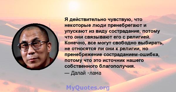 Я действительно чувствую, что некоторые люди пренебрегают и упускают из виду сострадание, потому что они связывают его с религией. Конечно, все могут свободно выбирать, не относятся ли они к религии, но пренебрежение