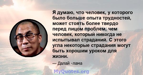 Я думаю, что человек, у которого было больше опыта трудностей, может стоять более твердо перед лицом проблем, чем человек, который никогда не испытывал страданий. С этого угла некоторые страдания могут быть хорошим