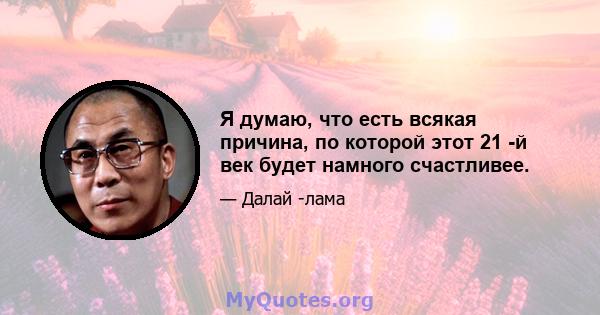 Я думаю, что есть всякая причина, по которой этот 21 -й век будет намного счастливее.