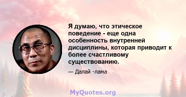 Я думаю, что этическое поведение - еще одна особенность внутренней дисциплины, которая приводит к более счастливому существованию.