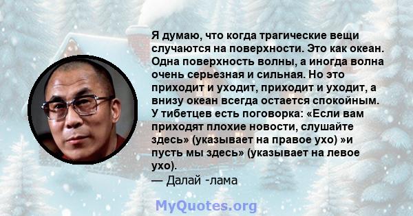 Я думаю, что когда трагические вещи случаются на поверхности. Это как океан. Одна поверхность волны, а иногда волна очень серьезная и сильная. Но это приходит и уходит, приходит и уходит, а внизу океан всегда остается