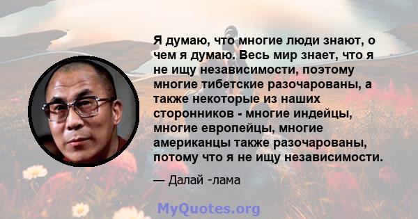 Я думаю, что многие люди знают, о чем я думаю. Весь мир знает, что я не ищу независимости, поэтому многие тибетские разочарованы, а также некоторые из наших сторонников - многие индейцы, многие европейцы, многие