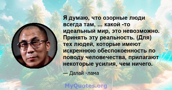 Я думаю, что озорные люди всегда там, ... какой -то идеальный мир, это невозможно. Принять эту реальность. (Для) тех людей, которые имеют искреннюю обеспокоенность по поводу человечества, прилагают некоторые усилия, чем 