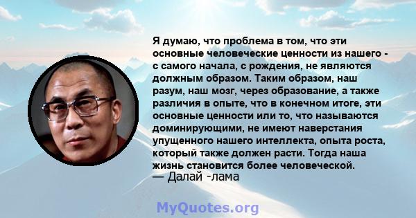 Я думаю, что проблема в том, что эти основные человеческие ценности из нашего - с самого начала, с рождения, не являются должным образом. Таким образом, наш разум, наш мозг, через образование, а также различия в опыте,