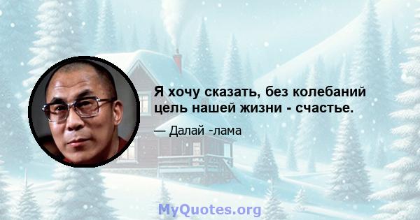 Я хочу сказать, без колебаний цель нашей жизни - счастье.