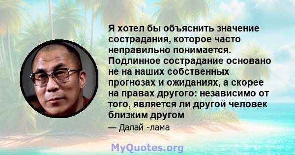 Я хотел бы объяснить значение сострадания, которое часто неправильно понимается. Подлинное сострадание основано не на наших собственных прогнозах и ожиданиях, а скорее на правах другого: независимо от того, является ли