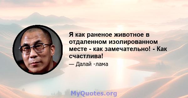 Я как раненое животное в отдаленном изолированном месте - как замечательно! - Как счастлива!