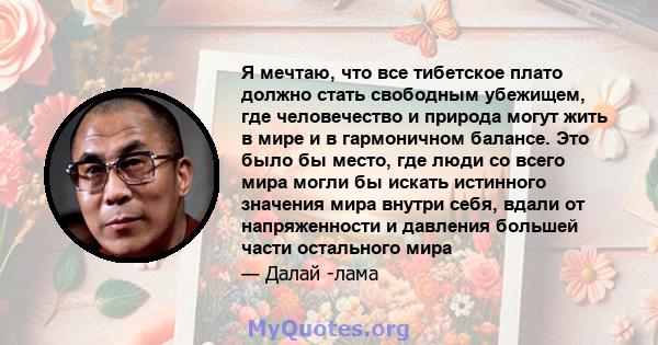 Я мечтаю, что все тибетское плато должно стать свободным убежищем, где человечество и природа могут жить в мире и в гармоничном балансе. Это было бы место, где люди со всего мира могли бы искать истинного значения мира