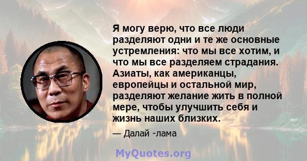 Я могу верю, что все люди разделяют одни и те же основные устремления: что мы все хотим, и что мы все разделяем страдания. Азиаты, как американцы, европейцы и остальной мир, разделяют желание жить в полной мере, чтобы