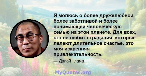 Я молюсь о более дружелюбной, более заботливой и более понимающей человеческую семью на этой планете. Для всех, кто не любит страдания, которые лелеют длительное счастье, это моя искренняя привлекательность.