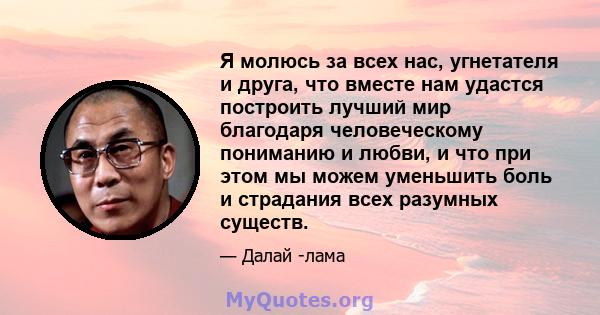 Я молюсь за всех нас, угнетателя и друга, что вместе нам удастся построить лучший мир благодаря человеческому пониманию и любви, и что при этом мы можем уменьшить боль и страдания всех разумных существ.