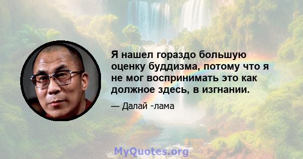 Я нашел гораздо большую оценку буддизма, потому что я не мог воспринимать это как должное здесь, в изгнании.