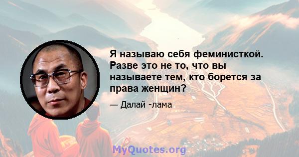 Я называю себя феминисткой. Разве это не то, что вы называете тем, кто борется за права женщин?