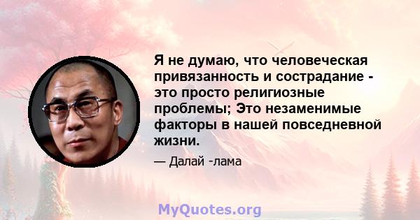 Я не думаю, что человеческая привязанность и сострадание - это просто религиозные проблемы; Это незаменимые факторы в нашей повседневной жизни.