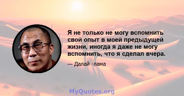 Я не только не могу вспомнить свой опыт в моей предыдущей жизни, иногда я даже не могу вспомнить, что я сделал вчера.