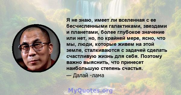 Я не знаю, имеет ли вселенная с ее бесчисленными галактиками, звездами и планетами, более глубокое значение или нет, но, по крайней мере, ясно, что мы, люди, которые живем на этой земле, сталкиваются с задачей сделать