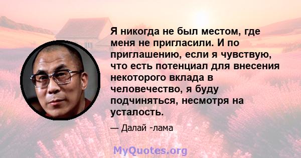 Я никогда не был местом, где меня не пригласили. И по приглашению, если я чувствую, что есть потенциал для внесения некоторого вклада в человечество, я буду подчиняться, несмотря на усталость.