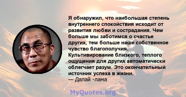 Я обнаружил, что наибольшая степень внутреннего спокойствия исходит от развития любви и сострадания. Чем больше мы заботимся о счастье других, тем больше наше собственное чувство благополучия. Культивирование близкого,