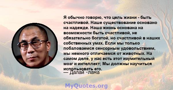 Я обычно говорю, что цель жизни - быть счастливой. Наше существование основано на надежде. Наша жизнь основана на возможности быть счастливой, не обязательно богатой, но счастливой в наших собственных умах. Если мы