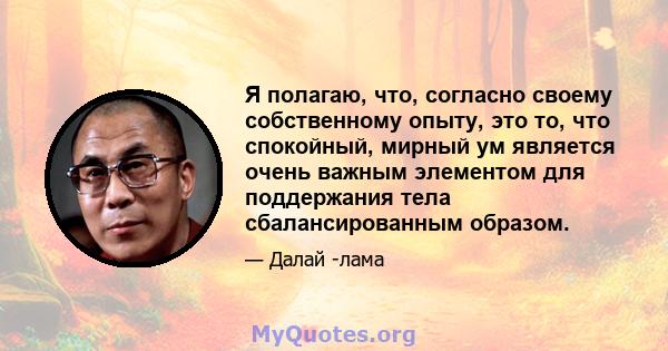 Я полагаю, что, согласно своему собственному опыту, это то, что спокойный, мирный ум является очень важным элементом для поддержания тела сбалансированным образом.