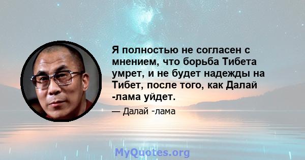 Я полностью не согласен с мнением, что борьба Тибета умрет, и не будет надежды на Тибет, после того, как Далай -лама уйдет.