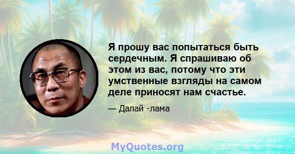 Я прошу вас попытаться быть сердечным. Я спрашиваю об этом из вас, потому что эти умственные взгляды на самом деле приносят нам счастье.