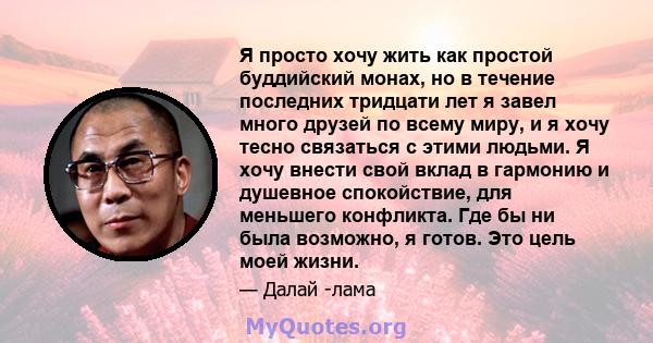 Я просто хочу жить как простой буддийский монах, но в течение последних тридцати лет я завел много друзей по всему миру, и я хочу тесно связаться с этими людьми. Я хочу внести свой вклад в гармонию и душевное