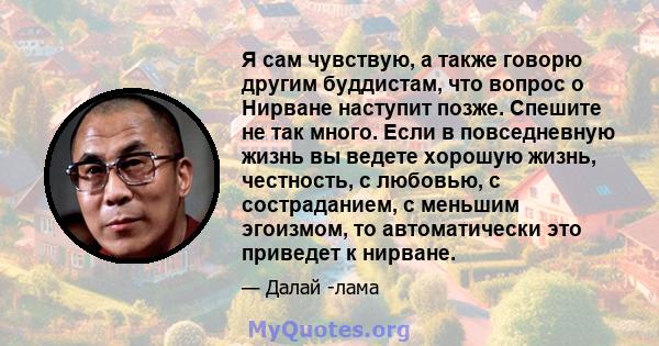 Я сам чувствую, а также говорю другим буддистам, что вопрос о Нирване наступит позже. Спешите не так много. Если в повседневную жизнь вы ведете хорошую жизнь, честность, с любовью, с состраданием, с меньшим эгоизмом, то 