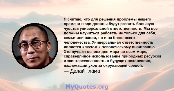 Я считаю, что для решения проблемы нашего времени люди должны будут развить большую чувства универсальной ответственности. Мы все должны научиться работать не только для себя, семьи или нации, но и на благо всего