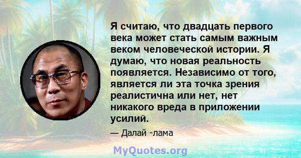 Я считаю, что двадцать первого века может стать самым важным веком человеческой истории. Я думаю, что новая реальность появляется. Независимо от того, является ли эта точка зрения реалистична или нет, нет никакого вреда 